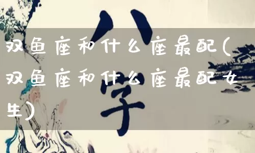 双鱼座和什么座最配(双鱼座和什么座最配女生)_https://www.nbtfsb.com_易经起名_第1张