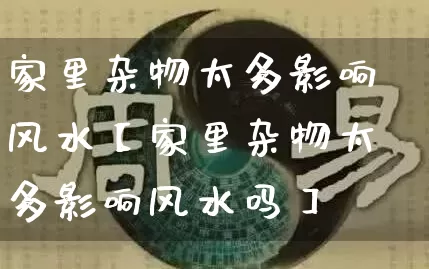 家里杂物太多影响风水【家里杂物太多影响风水吗】_https://www.nbtfsb.com_易经起名_第1张