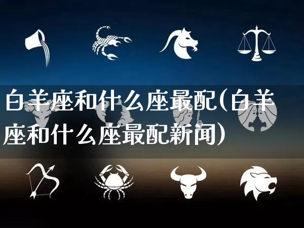 白羊座和什么座最配(白羊座和什么座最配新闻)_五行风水_第1张_易东行 白羊座和什么座最配(白羊座和什么座最配新闻)_https://www.nbtfsb.com_五行风水_第1张