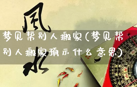 梦见帮别人搬家(梦见帮别人搬家预示什么意思)_https://www.nbtfsb.com_道源国学_第1张