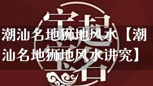 潮汕名地狮地风水【潮汕名地狮地风水讲究】_https://www.nbtfsb.com_周公解梦_第1张