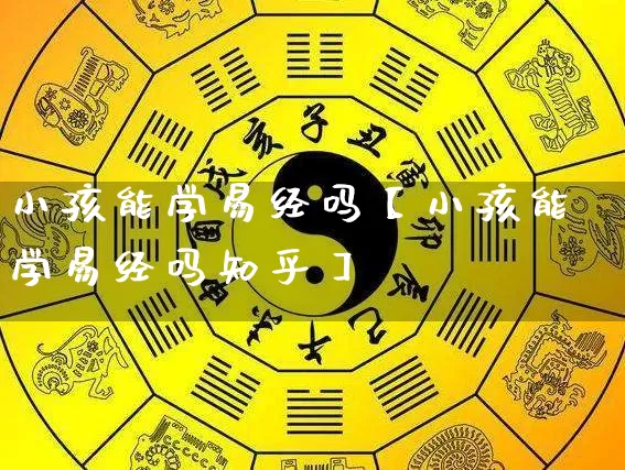 小孩能学易经吗【小孩能学易经吗知乎】_https://www.nbtfsb.com_八字算命_第1张