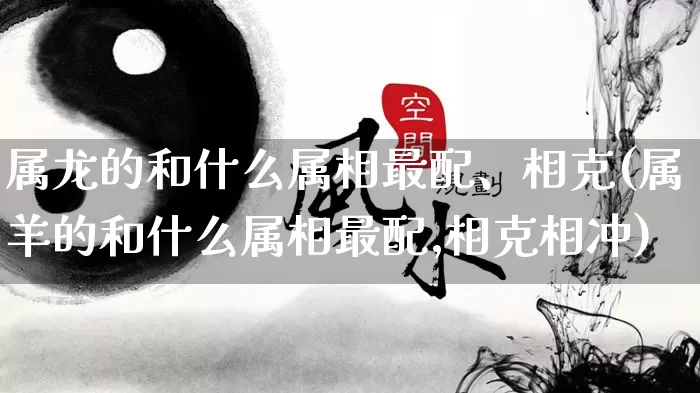 属龙的和什么属相最配、相克(属羊的和什么属相最配,相克相冲)_https://www.nbtfsb.com_易经起名_第1张