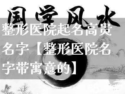 整形医院起名高贵名字【整形医院名字带寓意的】_https://www.nbtfsb.com_八字算命_第1张