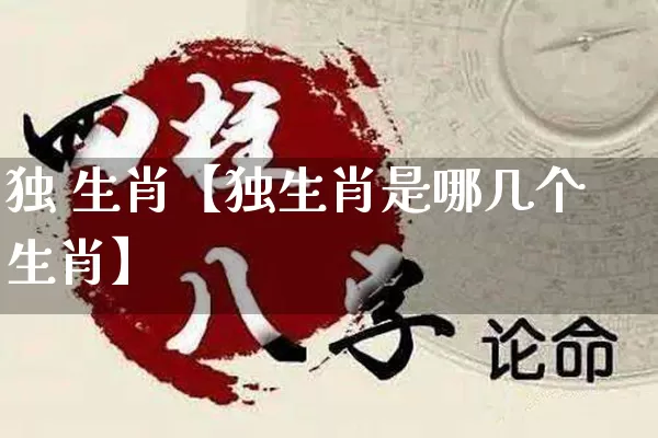 独 生肖【独生肖是哪几个生肖】_https://www.nbtfsb.com_道源国学_第1张
