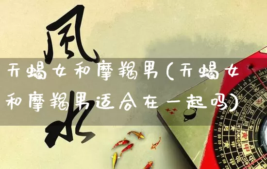 天蝎女和摩羯男(天蝎女和摩羯男适合在一起吗)_https://www.nbtfsb.com_道源国学_第1张