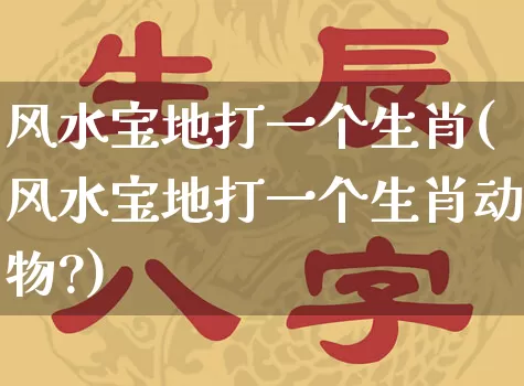 风水宝地打一个生肖(风水宝地打一个生肖动物?)_https://www.nbtfsb.com_生肖星座_第1张