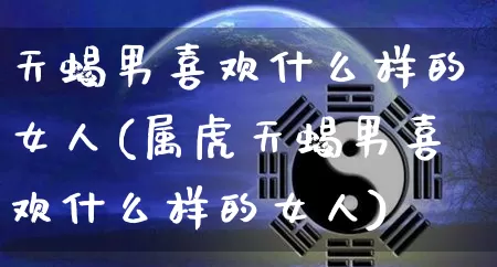 天蝎男喜欢什么样的女人(属虎天蝎男喜欢什么样的女人)_https://www.nbtfsb.com_易经起名_第1张