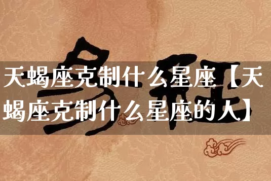天蝎座克制什么星座【天蝎座克制什么星座的人】_https://www.nbtfsb.com_八字算命_第1张