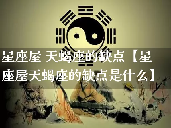 星座屋 天蝎座的缺点【星座屋天蝎座的缺点是什么】_https://www.nbtfsb.com_国学动态_第1张