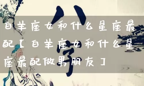 白羊座女和什么星座最配【白羊座女和什么星座最配做男朋友】_https://www.nbtfsb.com_易经起名_第1张