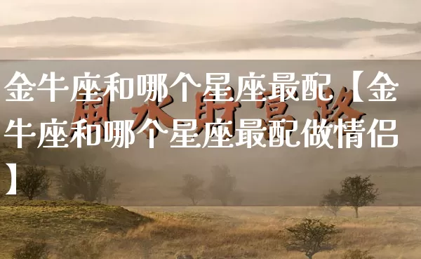 金牛座和哪个星座最配【金牛座和哪个星座最配做情侣】_https://www.nbtfsb.com_国学动态_第1张