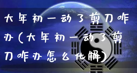 大年初一动了剪刀咋办(大年初一动了剪刀咋办怎么化解)_https://www.nbtfsb.com_易经起名_第1张