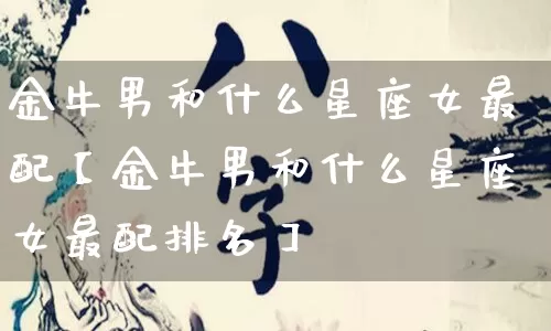 金牛男和什么星座女最配【金牛男和什么星座女最配排名】_https://www.nbtfsb.com_生肖星座_第1张