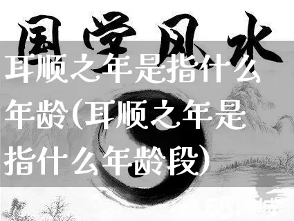 耳顺之年是指什么年龄(耳顺之年是指什么年龄段)_https://www.nbtfsb.com_周公解梦_第1张