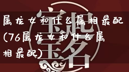 属龙女和什么属相最配(76属龙女和什么属相最配)_https://www.nbtfsb.com_易经起名_第1张