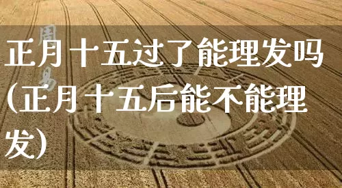 正月十五过了能理发吗(正月十五后能不能理发)_https://www.nbtfsb.com_生肖星座_第1张