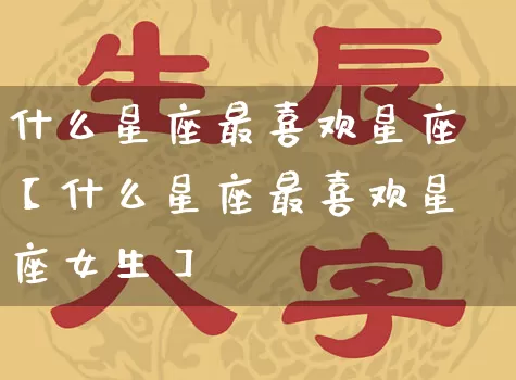 什么星座最喜欢星座【什么星座最喜欢星座女生】_https://www.nbtfsb.com_五行风水_第1张