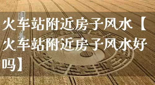 火车站附近房子风水【火车站附近房子风水好吗】_https://www.nbtfsb.com_国学动态_第1张