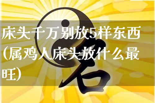 床头千万别放5样东西(属鸡人床头放什么最旺)_https://www.nbtfsb.com_国学动态_第1张