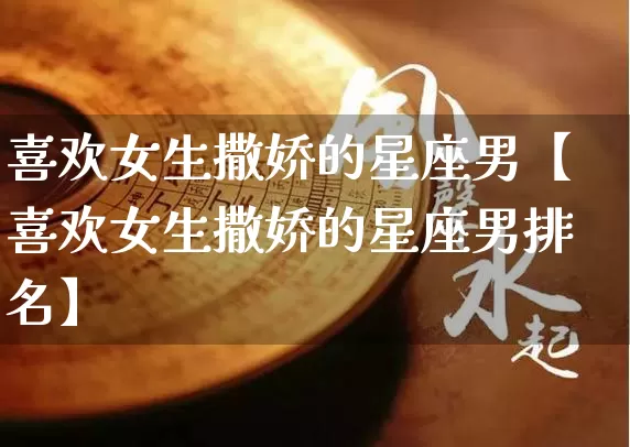 喜欢女生撒娇的星座男【喜欢女生撒娇的星座男排名】_https://www.nbtfsb.com_道源国学_第1张