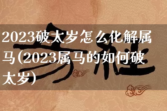2023破太岁怎么化解属马(2023属马的如何破太岁)_生肖星座_第1张_易东行 2023破太岁怎么化解属马(2023属马的如何破太岁)_https://www.nbtfsb.com_生肖星座_第1张