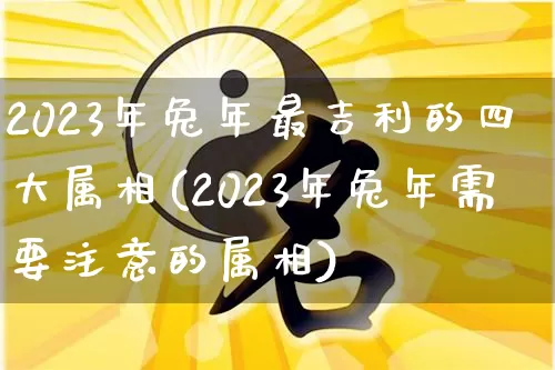 2023年兔年最吉利的四大属相(2023年兔年需要注意的属相)_https://www.nbtfsb.com_国学动态_第1张