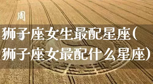 狮子座女生最配星座(狮子座女最配什么星座)_https://www.nbtfsb.com_周公解梦_第1张