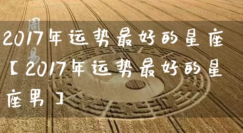 2017年运势最好的星座【2017年运势最好的星座男】_https://www.nbtfsb.com_国学动态_第1张