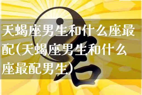 天蝎座男生和什么座最配(天蝎座男生和什么座最配男生)_https://www.nbtfsb.com_周公解梦_第1张