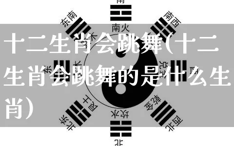 十二生肖会跳舞(十二生肖会跳舞的是什么生肖)_https://www.nbtfsb.com_道源国学_第1张