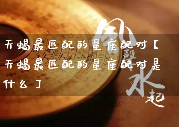 天蝎最匹配的星座配对【天蝎最匹配的星座配对是什么】_https://www.nbtfsb.com_周公解梦_第1张