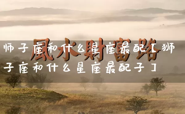 师子座和什么星座最配【狮子座和什么星座最配子】_https://www.nbtfsb.com_国学动态_第1张