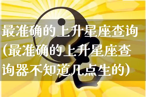 最准确的上升星座查询(最准确的上升星座查询器不知道几点生的)_https://www.nbtfsb.com_国学动态_第1张