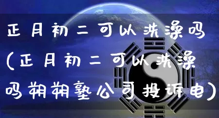 正月初二可以洗澡吗(正月初二可以洗澡吗朔朔塾公司投诉电)_五行风水_第1张_易东行 正月初二可以洗澡吗(正月初二可以洗澡吗朔朔塾公司投诉电)_https://www.nbtfsb.com_五行风水_第1张