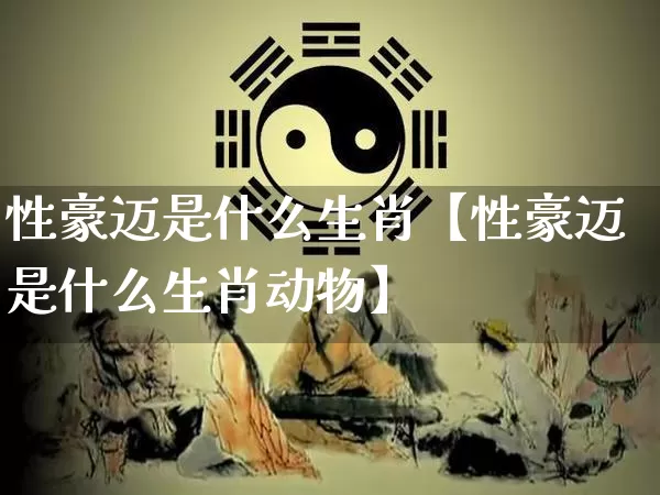 性豪迈是什么生肖【性豪迈是什么生肖动物】_https://www.nbtfsb.com_生肖星座_第1张