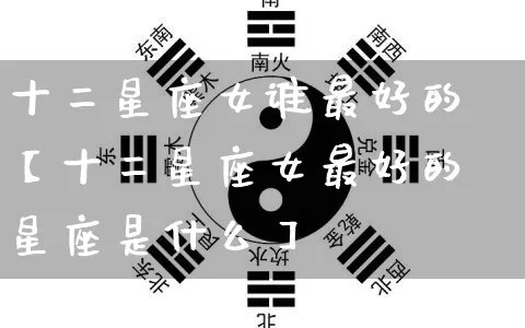 十二星座女谁最好的【十二星座女最好的星座是什么】_https://www.nbtfsb.com_周公解梦_第1张