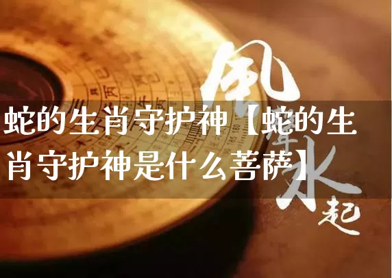 蛇的生肖守护神【蛇的生肖守护神是什么菩萨】_https://www.nbtfsb.com_五行风水_第1张