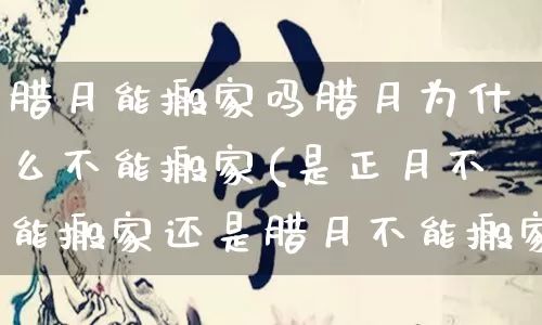 腊月能搬家吗腊月为什么不能搬家(是正月不能搬家还是腊月不能搬家)_https://www.nbtfsb.com_生肖星座_第1张