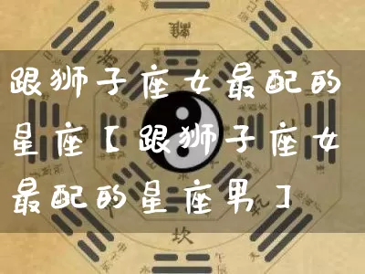 跟狮子座女最配的星座【跟狮子座女最配的星座男】_https://www.nbtfsb.com_八字算命_第1张