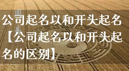 公司起名以和开头起名【公司起名以和开头起名的区别】_https://www.nbtfsb.com_生肖星座_第1张