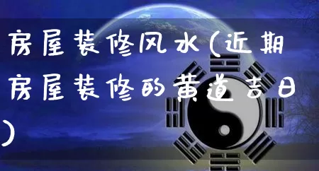 房屋装修风水(近期房屋装修的黄道吉日)_https://www.nbtfsb.com_国学动态_第1张
