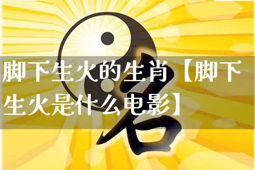 脚下生火的生肖【脚下生火是什么电影】_https://www.nbtfsb.com_道源国学_第1张