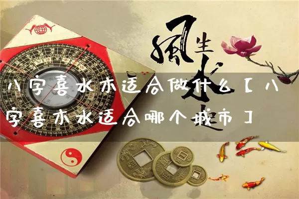 八字喜水木适合做什么【八字喜木水适合哪个城市】_https://www.nbtfsb.com_五行风水_第1张