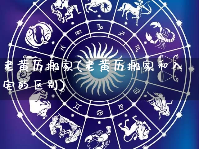 老黄历搬家(老黄历搬家和入宅的区别)_https://www.nbtfsb.com_国学动态_第1张