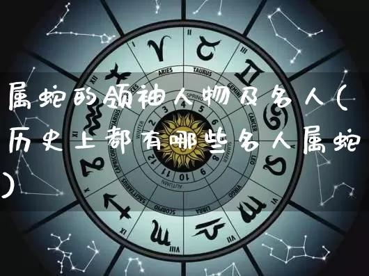 属蛇的领袖人物及名人(历史上都有哪些名人属蛇)_https://www.nbtfsb.com_五行风水_第1张