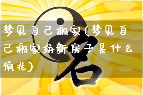 梦见自己搬家(梦见自己搬家换新房子是什么预兆)_https://www.nbtfsb.com_周公解梦_第1张