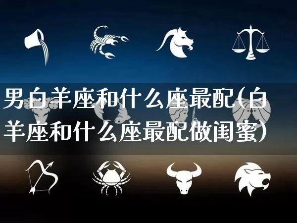 男白羊座和什么座最配(白羊座和什么座最配做闺蜜)_https://www.nbtfsb.com_八字算命_第1张