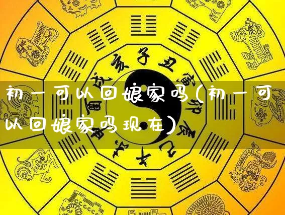 初一可以回娘家吗(初一可以回娘家吗现在)_https://www.nbtfsb.com_易经起名_第1张
