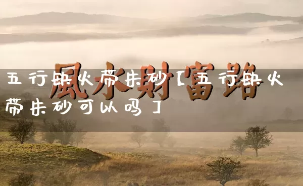 五行缺火带朱砂【五行缺火带朱砂可以吗】_https://www.nbtfsb.com_道源国学_第1张
